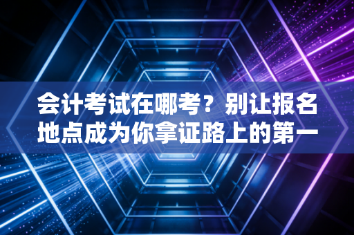 会计考试在哪考？别让报名地点成为你拿证路上的第一只拦路虎