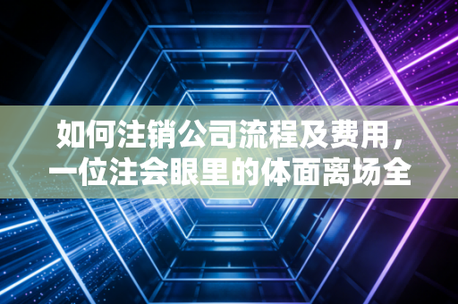 如何注销公司流程及费用，一位注会眼里的体面离场全指南
