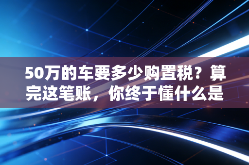 50万的车要多少购置税?算完这笔账,你终于懂什么是真实落地价
