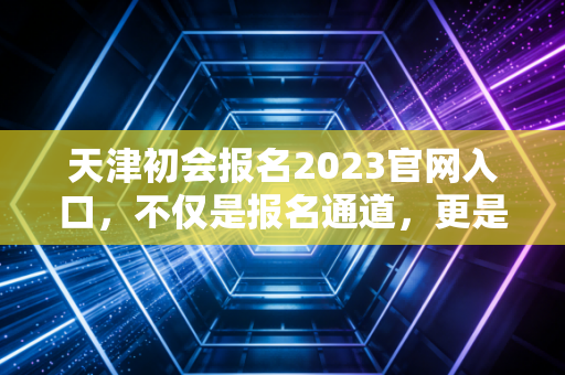 天津初会报名2023官网入口,不仅是报名通道,更是你财务生涯的起跑线