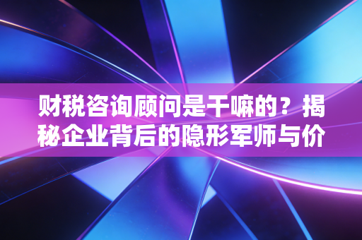 财税咨询顾问是干嘛的？揭秘企业背后的隐形军师与价值守护者