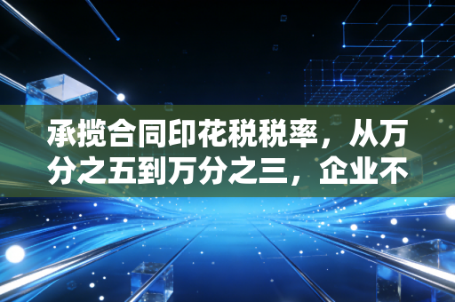 承揽合同印花税税率，从万分之五到万分之三，企业不可忽视的减负红利与实务雷区