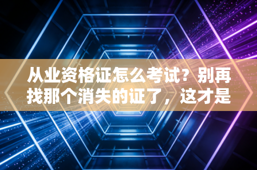 从业资格证怎么考试？别再找那个消失的证了，这才是你的正确打开方式