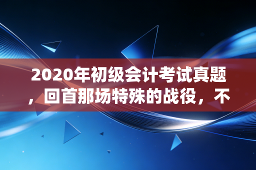 2020年初级会计考试真题，回首那场特殊的战役，不仅是刷题，更是对职业信仰的磨砺