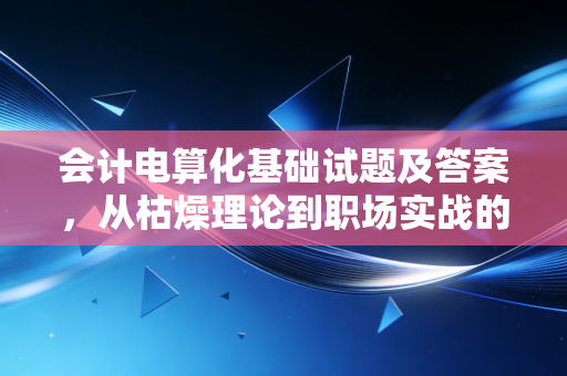 会计电算化基础试题及答案，从枯燥理论到职场实战的通关秘籍