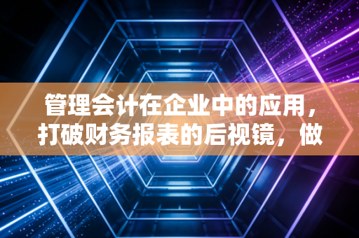 管理会计在企业中的应用，打破财务报表的后视镜，做企业的导航仪