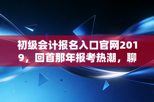 初级会计报名入口官网2019，回首那年报考热潮，聊聊会计人的进阶之路