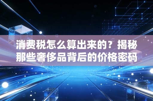 消费税怎么算出来的？揭秘那些奢侈品背后的价格密码