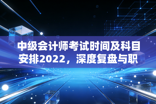 中级会计师考试时间及科目安排2022，深度复盘与职场进阶启示
