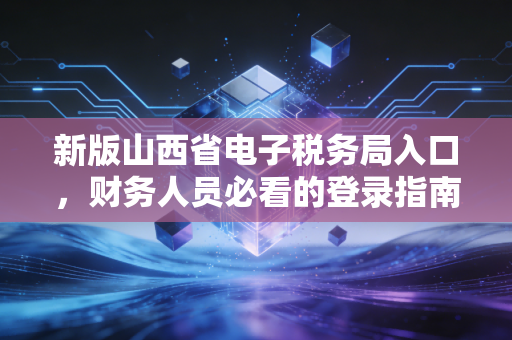 新版山西省电子税务局入口,财务人员必看的登录指南与实操避坑全攻略