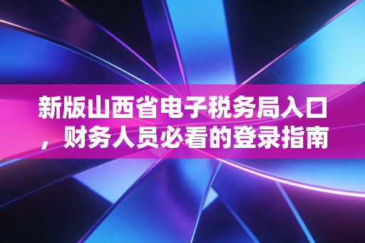新版山西省电子税务局入口，财务人员必看的登录指南与实操避坑全攻略