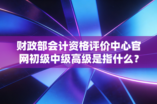 财政部会计资格评价中心官网初级中级高级是指什么？——从入门到卓越，会计人不得不懂的职称进阶指南