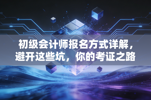 初级会计师报名方式详解，避开这些坑，你的考证之路才算真正开始