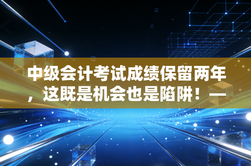 中级会计考试成绩保留两年,这既是机会也是陷阱!——深度解析备考策略与职场心态