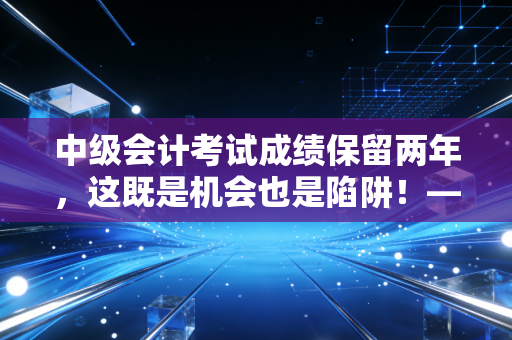 中级会计考试成绩保留两年，这既是机会也是陷阱！——深度解析备考策略与职场心态