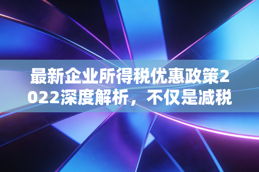 最新企业所得税优惠政策2022深度解析，不仅是减税，更是企业的生存指南