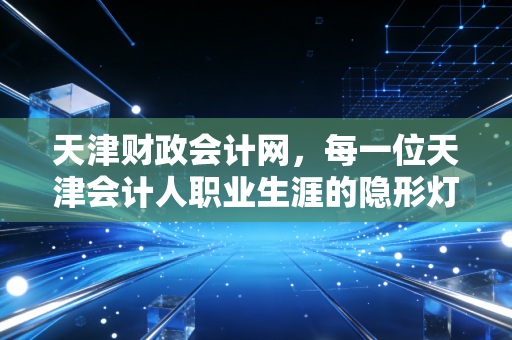 天津财政会计网，每一位天津会计人职业生涯的隐形灯塔与避风港