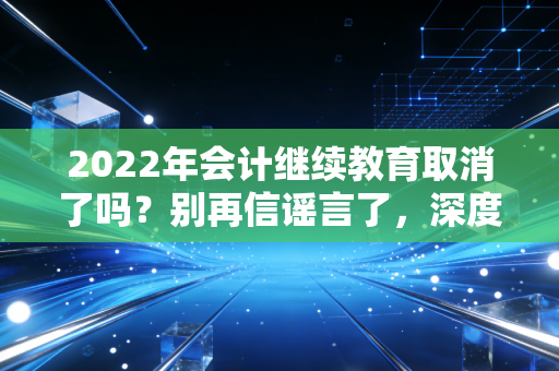 2022年会计继续教育取消了吗？别再信谣言了，深度解析继续教育的生存法则