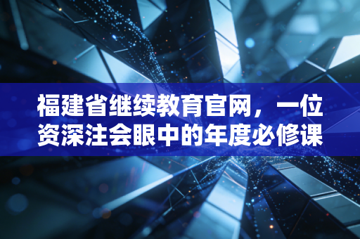 福建省继续教育官网，一位资深注会眼中的年度必修课与职业进阶之路