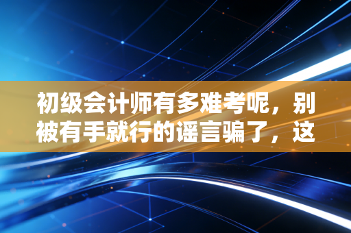 初级会计师有多难考呢,别被有手就行的谣言骗了,这才是真相