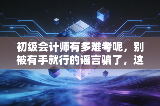 初级会计师有多难考呢，别被有手就行的谣言骗了，这才是真相