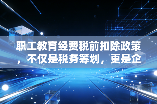 职工教育经费税前扣除政策，不仅是税务筹划，更是企业生存的隐形护盾