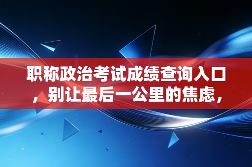 职称政治考试成绩查询入口,别让最后一公里的焦虑,绊倒你的晋升之路