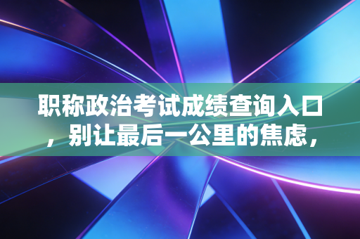 职称政治考试成绩查询入口,别让最后一公里的焦虑,绊倒你的晋升之路