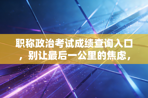 职称政治考试成绩查询入口，别让最后一公里的焦虑，绊倒你的晋升之路