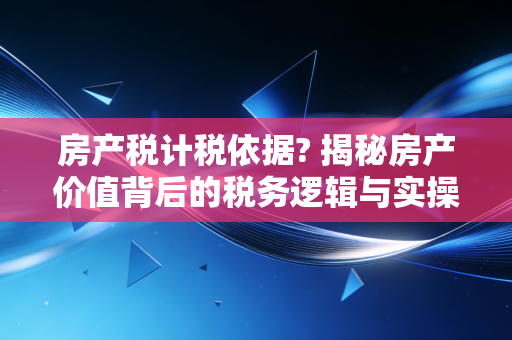 房产税计税依据? 揭秘房产价值背后的税务逻辑与实操细节