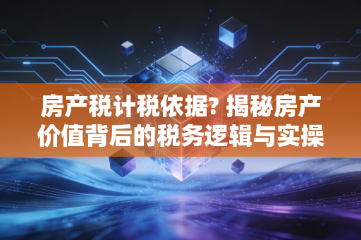 房产税计税依据? 揭秘房产价值背后的税务逻辑与实操细节