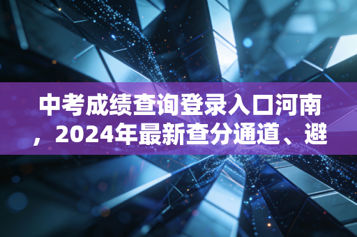 中考成绩查询登录入口河南，2024年最新查分通道、避坑指南与升学规划全解析