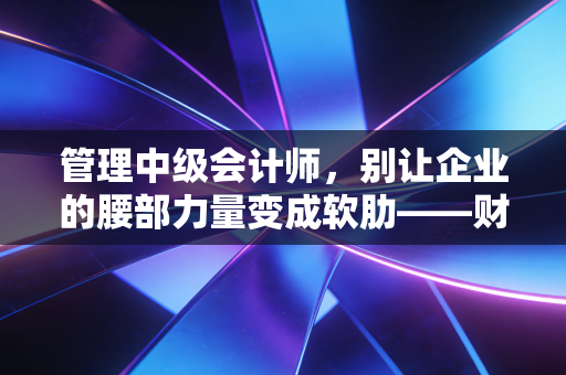 管理中级会计师，别让企业的腰部力量变成软肋——财务中层的进阶与突围