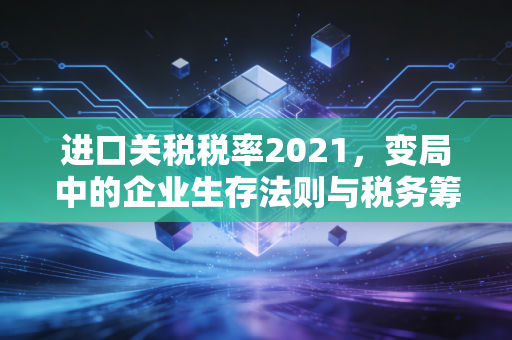 进口关税税率2021，变局中的企业生存法则与税务筹划实操
