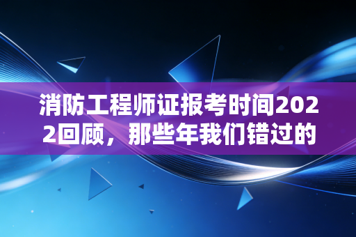 消防工程师证报考时间2022回顾，那些年我们错过的风口与坚持的意义