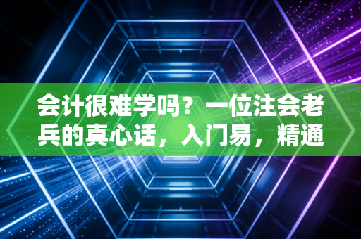 会计很难学吗?一位注会老兵的真心话,入门易,精通难,贵在坚持