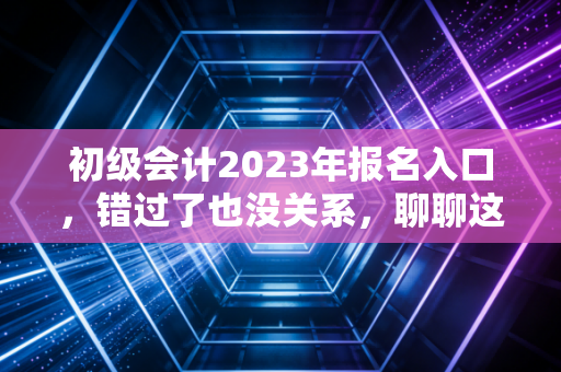 初级会计2023年报名入口，错过了也没关系，聊聊这张证书背后的职场真相