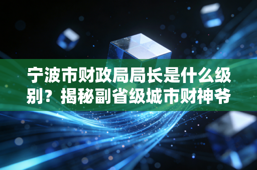 宁波市财政局局长是什么级别?揭秘副省级城市财神爷的行政坐标与职业影响力