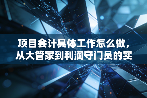 项目会计具体工作怎么做,从大管家到利润守门员的实战进阶指南