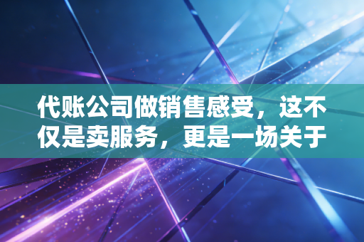 代账公司做销售感受,这不仅是卖服务,更是一场关于信任的修行