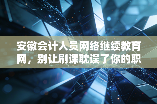 安徽会计人员网络继续教育网，别让刷课耽误了你的职业保鲜期