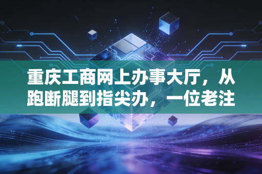 重庆工商网上办事大厅，从跑断腿到指尖办，一位老注会眼中的数字化变革