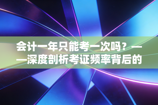 会计一年只能考一次吗?——深度剖析考证频率背后的职业焦虑与时间博弈