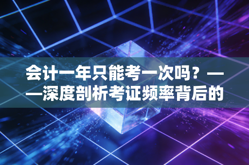 会计一年只能考一次吗？——深度剖析考证频率背后的职业焦虑与时间博弈