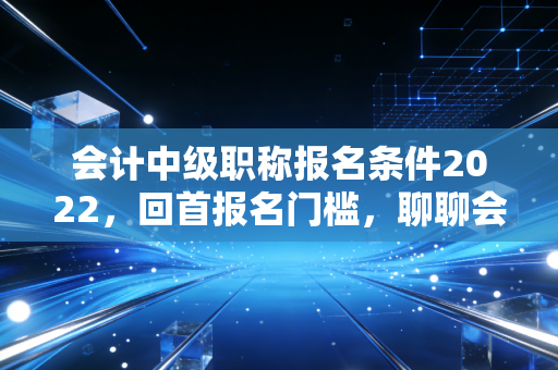 会计中级职称报名条件2022,回首报名门槛,聊聊会计人那些不得不说的进阶之路