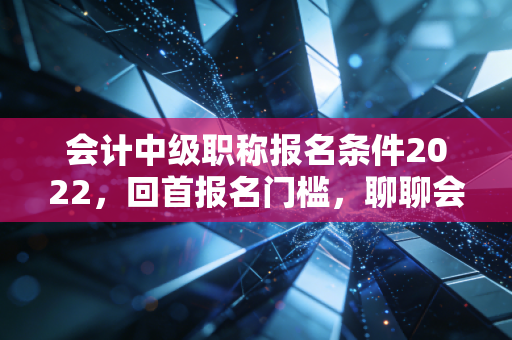 会计中级职称报名条件2022,回首报名门槛,聊聊会计人那些不得不说的进阶之路