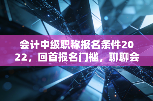 会计中级职称报名条件2022，回首报名门槛，聊聊会计人那些不得不说的进阶之路