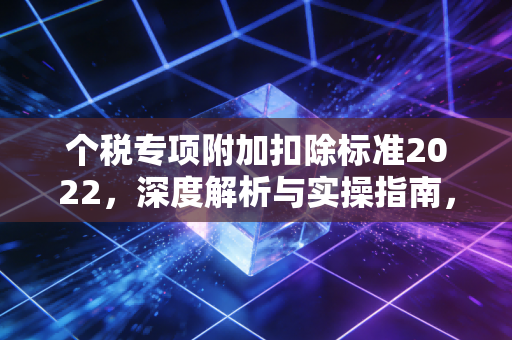 个税专项附加扣除标准2022,深度解析与实操指南,别让属于你的钱沉睡