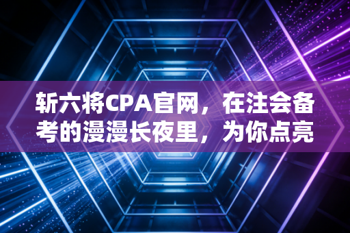 斩六将CPA官网,在注会备考的漫漫长夜里,为你点亮那盏不灭的灯