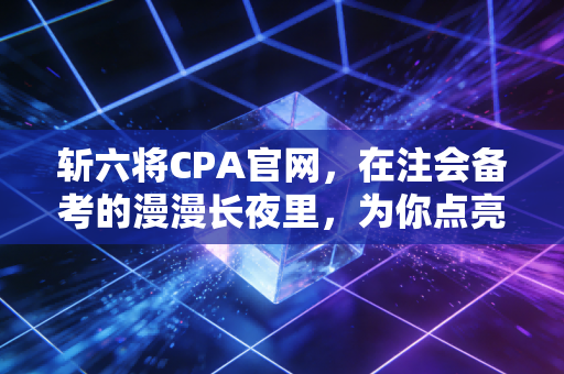 斩六将CPA官网,在注会备考的漫漫长夜里,为你点亮那盏不灭的灯